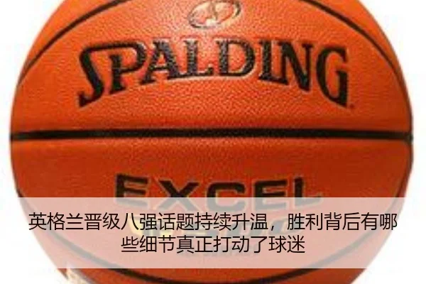 英格兰晋级八强话题持续升温，胜利背后有哪些细节真正打动了球迷